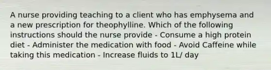 A nurse providing teaching to a client who has emphysema and a new prescription for theophylline. Which of the following instructions should the nurse provide - Consume a high protein diet - Administer the medication with food - Avoid Caffeine while taking this medication - Increase fluids to 1L/ day