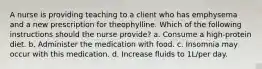 A nurse is providing teaching to a client who has emphysema and a new prescription for theophylline. Which of the following instructions should the nurse provide? a. Consume a high-protein diet. b. Administer the medication with food. c. Insomnia may occur with this medication. d. Increase fluids to 1L/per day.