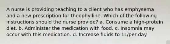 A nurse is providing teaching to a client who has emphysema and a new prescription for theophylline. Which of the following instructions should the nurse provide? a. Consume a high-protein diet. b. Administer the medication with food. c. Insomnia may occur with this medication. d. Increase fluids to 1L/per day.