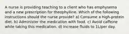 A nurse is providing teaching to a client who has emphysema and a new prescription for theophylline. Which of the following instructions should the nurse provide? a) Consume a high-protein diet. b) Administer the medication with food. c) Avoid caffeine while taking this medication. d) Increase fluids to 1L/per day.