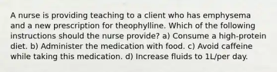 A nurse is providing teaching to a client who has emphysema and a new prescription for theophylline. Which of the following instructions should the nurse provide? a) Consume a high-protein diet. b) Administer the medication with food. c) Avoid caffeine while taking this medication. d) Increase fluids to 1L/per day.