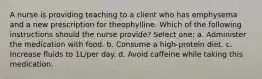 A nurse is providing teaching to a client who has emphysema and a new prescription for theophylline. Which of the following instructions should the nurse provide? Select one: a. Administer the medication with food. b. Consume a high-protein diet. c. Increase fluids to 1L/per day. d. Avoid caffeine while taking this medication.