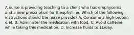 A nurse is providing teaching to a client who has emphysema and a new prescription for theophylline. Which of the following instructions should the nurse provide? A. Consume a high-protein diet. B. Administer the medication with food. C. Avoid caffeine while taking this medication. D. Increase fluids to 1L/day.