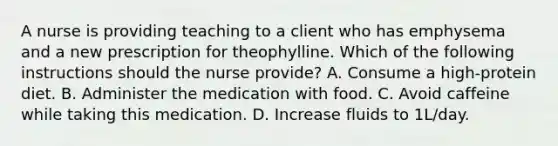 A nurse is providing teaching to a client who has emphysema and a new prescription for theophylline. Which of the following instructions should the nurse provide? A. Consume a high-protein diet. B. Administer the medication with food. C. Avoid caffeine while taking this medication. D. Increase fluids to 1L/day.