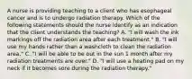 A nurse is providing teaching to a client who has esophageal cancer and is to undergo radiation therapy. Which of the following statements should the nurse identify as an indication that the client understands the teaching? A. "I will wash the ink markings off the radiation area after each treatment." B. "I will use my hands rather than a washcloth to clean the radiation area." C. "I will be able to be out in the sun 1 month after my radiation treatments are over." D. "I will use a heating pad on my neck if it becomes sore during the radiation therapy."