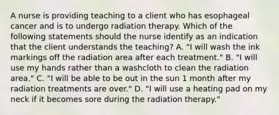 A nurse is providing teaching to a client who has esophageal cancer and is to undergo radiation therapy. Which of the following statements should the nurse identify as an indication that the client understands the teaching? A. "I will wash the ink markings off the radiation area after each treatment." B. "I will use my hands rather than a washcloth to clean the radiation area." C. "I will be able to be out in the sun 1 month after my radiation treatments are over." D. "I will use a heating pad on my neck if it becomes sore during the radiation therapy."