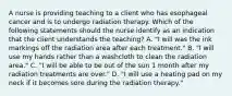 A nurse is providing teaching to a client who has esophageal cancer and is to undergo radiation therapy. Which of the following statements should the nurse identify as an indication that the client understands the teaching? A. "I will was the ink markings off the radiation area after each treatment." B. "I will use my hands rather than a washcloth to clean the radiation area." C. "I will be able to be out of the sun 1 month after my radiation treatments are over." D. "I will use a heating pad on my neck if it becomes sore during the radiation therapy."