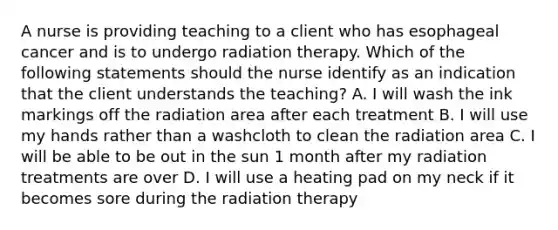 A nurse is providing teaching to a client who has esophageal cancer and is to undergo radiation therapy. Which of the following statements should the nurse identify as an indication that the client understands the teaching? A. I will wash the ink markings off the radiation area after each treatment B. I will use my hands rather than a washcloth to clean the radiation area C. I will be able to be out in the sun 1 month after my radiation treatments are over D. I will use a heating pad on my neck if it becomes sore during the radiation therapy