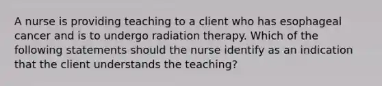 A nurse is providing teaching to a client who has esophageal cancer and is to undergo radiation therapy. Which of the following statements should the nurse identify as an indication that the client understands the teaching?