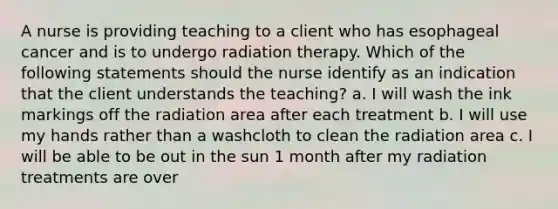 A nurse is providing teaching to a client who has esophageal cancer and is to undergo radiation therapy. Which of the following statements should the nurse identify as an indication that the client understands the teaching? a. I will wash the ink markings off the radiation area after each treatment b. I will use my hands rather than a washcloth to clean the radiation area c. I will be able to be out in the sun 1 month after my radiation treatments are over