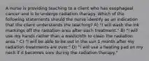 A nurse is providing teaching to a client who has esophageal cancer and is to undergo radiation therapy. Which of the following statements should the nurse identify as an indication that the client understands the teaching? A) "I will wash the ink markings off the radiation area after each treatment." B) "I will use my hands rather than a washcloth to clean the radiation area." C) "I will be able to be out in the sun 1 month after my radiation treatments are over." D) "I will use a heating pad on my neck if it becomes sore during the radiation therapy."