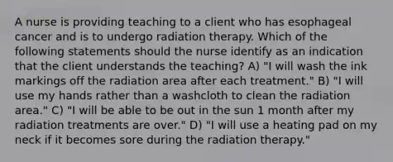 A nurse is providing teaching to a client who has esophageal cancer and is to undergo radiation therapy. Which of the following statements should the nurse identify as an indication that the client understands the teaching? A) "I will wash the ink markings off the radiation area after each treatment." B) "I will use my hands rather than a washcloth to clean the radiation area." C) "I will be able to be out in the sun 1 month after my radiation treatments are over." D) "I will use a heating pad on my neck if it becomes sore during the radiation therapy."