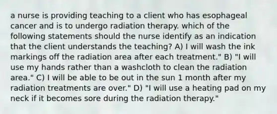 a nurse is providing teaching to a client who has esophageal cancer and is to undergo radiation therapy. which of the following statements should the nurse identify as an indication that the client understands the teaching? A) I will wash the ink markings off the radiation area after each treatment." B) "I will use my hands rather than a washcloth to clean the radiation area." C) I will be able to be out in the sun 1 month after my radiation treatments are over." D) "I will use a heating pad on my neck if it becomes sore during the radiation therapy."