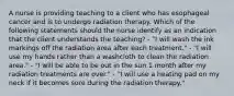 A nurse is providing teaching to a client who has esophageal cancer and is to undergo radiation therapy. Which of the following statements should the nurse identify as an indication that the client understands the teaching? - "I will wash the ink markings off the radiation area after each treatment." - "I will use my hands rather than a washcloth to clean the radiation area." - "I will be able to be out in the sun 1 month after my radiation treatments are over." - "I will use a heating pad on my neck if it becomes sore during the radiation therapy."