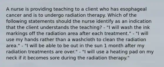 A nurse is providing teaching to a client who has esophageal cancer and is to undergo radiation therapy. Which of the following statements should the nurse identify as an indication that the client understands the teaching? - "I will wash the ink markings off the radiation area after each treatment." - "I will use my hands rather than a washcloth to clean the radiation area." - "I will be able to be out in the sun 1 month after my radiation treatments are over." - "I will use a heating pad on my neck if it becomes sore during the radiation therapy."