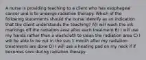 A nurse is providing teaching to a client who has esophageal cancer and is to undergo radiation therapy. Which of the following statements should the nurse identify as an indication that the client understands the teaching? A)I will wash the ink markings off the radiation area after each treatment B) I will use my hands rather than a washcloth to clean the radiation area C) I will be able to be out in the sun 1 month after my radiation treatments are done D) I will use a heating pad on my neck if if becomes sore during radiation therapy.