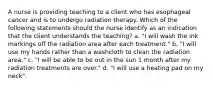 A nurse is providing teaching to a client who has esophageal cancer and is to undergo radiation therapy. Which of the following statements should the nurse identify as an indication that the client understands the teaching? a. "I will wash the ink markings off the radiation area after each treatment." b. "I will use my hands rather than a washcloth to clean the radiation area." c. "I will be able to be out in the sun 1 month after my radiation treatments are over." d. "I will use a heating pad on my neck".