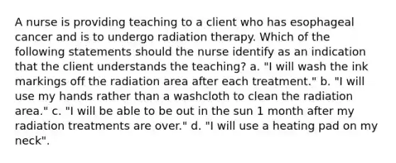 A nurse is providing teaching to a client who has esophageal cancer and is to undergo radiation therapy. Which of the following statements should the nurse identify as an indication that the client understands the teaching? a. "I will wash the ink markings off the radiation area after each treatment." b. "I will use my hands rather than a washcloth to clean the radiation area." c. "I will be able to be out in the sun 1 month after my radiation treatments are over." d. "I will use a heating pad on my neck".