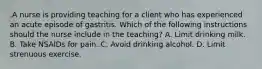 .A nurse is providing teaching for a client who has experienced an acute episode of gastritis. Which of the following instructions should the nurse include in the teaching? A. Limit drinking milk. B. Take NSAIDs for pain. C. Avoid drinking alcohol. D. Limit strenuous exercise.