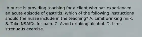 .A nurse is providing teaching for a client who has experienced an acute episode of gastritis. Which of the following instructions should the nurse include in the teaching? A. Limit drinking milk. B. Take NSAIDs for pain. C. Avoid drinking alcohol. D. Limit strenuous exercise.