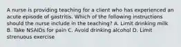 A nurse is providing teaching for a client who has experienced an acute episode of gastritis. Which of the following instructions should the nurse include in the teaching? A. Limit drinking milk B. Take NSAIDs for pain C. Avoid drinking alcohol D. Limit strenuous exercise