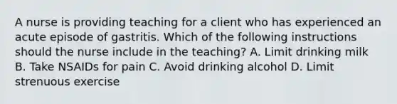 A nurse is providing teaching for a client who has experienced an acute episode of gastritis. Which of the following instructions should the nurse include in the teaching? A. Limit drinking milk B. Take NSAIDs for pain C. Avoid drinking alcohol D. Limit strenuous exercise