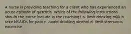 A nurse is providing teaching for a client who has experienced an acute episode of gastritis. Which of the following instructions should the nurse include in the teaching? a. limit drinking milk b. take NSAIDs for pain c. avoid drinking alcohol d. limit strenuous excercise