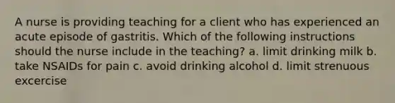 A nurse is providing teaching for a client who has experienced an acute episode of gastritis. Which of the following instructions should the nurse include in the teaching? a. limit drinking milk b. take NSAIDs for pain c. avoid drinking alcohol d. limit strenuous excercise