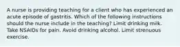 A nurse is providing teaching for a client who has experienced an acute episode of gastritis. Which of the following instructions should the nurse include in the teaching? Limit drinking milk. Take NSAIDs for pain. Avoid drinking alcohol. Limit strenuous exercise.