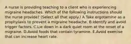 A nurse is providing teaching to a client who is experiencing migraine headaches. Which of the following instructions should the nurse provide? (Select all that apply.) A.Take ergotamine as a prophylaxis to prevent a migraine headache. B.Identify and avoid trigger factors. C.Lie down in a dark quiet room at the onset of a migraine. D.Avoid foods that contain tyramine. E.Avoid exercise that can increase heart rate.