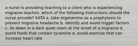 a nurse is providing teaching to a client who is experiencing migraine teaches. which of the following instructions should the nurse provide? SATA a. take ergotamine as a prophylaxis to prevent migraine headache b. identify and avoid trigger factors c. lie down in a dark quiet room at the onset of a migraine d. avoid foods that contain tyramine e. avoid exercise that can increase heart rate