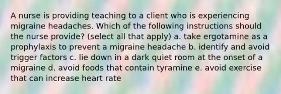 A nurse is providing teaching to a client who is experiencing migraine headaches. Which of the following instructions should the nurse provide? (select all that apply) a. take ergotamine as a prophylaxis to prevent a migraine headache b. identify and avoid trigger factors c. lie down in a dark quiet room at the onset of a migraine d. avoid foods that contain tyramine e. avoid exercise that can increase heart rate