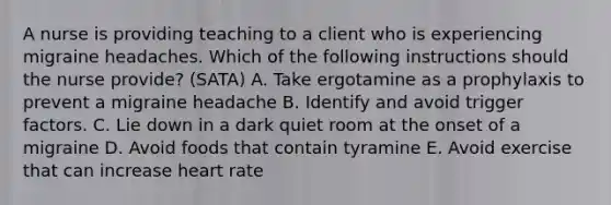 A nurse is providing teaching to a client who is experiencing migraine headaches. Which of the following instructions should the nurse provide? (SATA) A. Take ergotamine as a prophylaxis to prevent a migraine headache B. Identify and avoid trigger factors. C. Lie down in a dark quiet room at the onset of a migraine D. Avoid foods that contain tyramine E. Avoid exercise that can increase heart rate