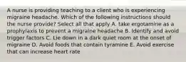 A nurse is providing teaching to a client who is experiencing migraine headache. Which of the following instructions should the nurse provide? Select all that apply A. take ergotamine as a prophylaxis to prevent a migraine headache B. Identify and avoid trigger factors C. Lie down in a dark quiet room at the onset of migraine D. Avoid foods that contain tyramine E. Avoid exercise that can increase heart rate