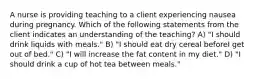 A nurse is providing teaching to a client experiencing nausea during pregnancy. Which of the following statements from the client indicates an understanding of the teaching? A) "I should drink liquids with meals." B) "I should eat dry cereal beforeI get out of bed." C) "I will increase the fat content in my diet." D) "I should drink a cup of hot tea between meals."