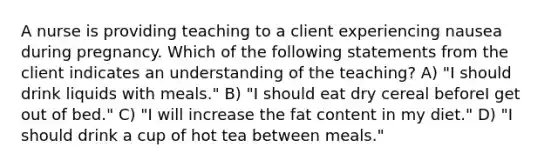 A nurse is providing teaching to a client experiencing nausea during pregnancy. Which of the following statements from the client indicates an understanding of the teaching? A) "I should drink liquids with meals." B) "I should eat dry cereal beforeI get out of bed." C) "I will increase the fat content in my diet." D) "I should drink a cup of hot tea between meals."