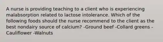 A nurse is providing teaching to a client who is experiencing malabsorption related to lactose intolerance. Which of the following foods should the nurse recommend to the client as the best nondairy source of calcium? -Ground beef -Collard greens -Cauliflower -Walnuts