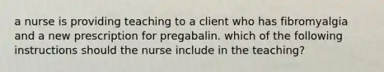 a nurse is providing teaching to a client who has fibromyalgia and a new prescription for pregabalin. which of the following instructions should the nurse include in the teaching?