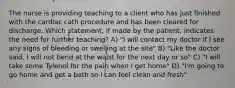 The nurse is providing teaching to a client who has just finished with the cardiac cath procedure and has been cleared for discharge. Which statement, if made by the patient, indicates the need for further teaching? A) "I will contact my doctor if I see any signs of bleeding or swelling at the site" B) "Like the doctor said, I will not bend at the waist for the next day or so" C) "I will take some Tylenol for the pain when I get home" D) "I'm going to go home and get a bath so I can feel clean and fresh"
