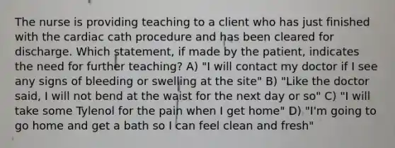 The nurse is providing teaching to a client who has just finished with the cardiac cath procedure and has been cleared for discharge. Which statement, if made by the patient, indicates the need for further teaching? A) "I will contact my doctor if I see any signs of bleeding or swelling at the site" B) "Like the doctor said, I will not bend at the waist for the next day or so" C) "I will take some Tylenol for the pain when I get home" D) "I'm going to go home and get a bath so I can feel clean and fresh"