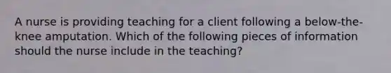 A nurse is providing teaching for a client following a below-the-knee amputation. Which of the following pieces of information should the nurse include in the teaching?