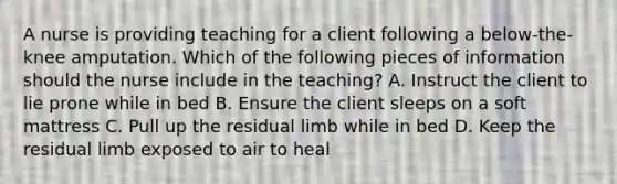 A nurse is providing teaching for a client following a below-the-knee amputation. Which of the following pieces of information should the nurse include in the teaching? A. Instruct the client to lie prone while in bed B. Ensure the client sleeps on a soft mattress C. Pull up the residual limb while in bed D. Keep the residual limb exposed to air to heal