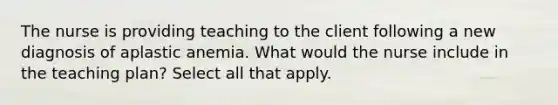 The nurse is providing teaching to the client following a new diagnosis of aplastic anemia. What would the nurse include in the teaching plan? Select all that apply.