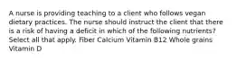 A nurse is providing teaching to a client who follows vegan dietary practices. The nurse should instruct the client that there is a risk of having a deficit in which of the following nutrients? Select all that apply. Fiber Calcium Vitamin B12 Whole grains Vitamin D