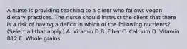 A nurse is providing teaching to a client who follows vegan dietary practices. The nurse should instruct the client that there is a risk of having a deficit in which of the following nutrients? (Select all that apply.) A. Vitamin D B. Fiber C. Calcium D. Vitamin B12 E. Whole grains