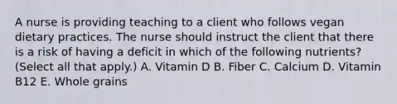 A nurse is providing teaching to a client who follows vegan dietary practices. The nurse should instruct the client that there is a risk of having a deficit in which of the following nutrients? (Select all that apply.) A. Vitamin D B. Fiber C. Calcium D. Vitamin B12 E. Whole grains