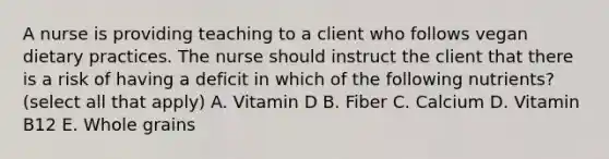 A nurse is providing teaching to a client who follows vegan dietary practices. The nurse should instruct the client that there is a risk of having a deficit in which of the following nutrients? (select all that apply) A. Vitamin D B. Fiber C. Calcium D. Vitamin B12 E. Whole grains