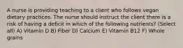 A nurse is providing teaching to a client who follows vegan dietary practices. The nurse should instruct the client there is a risk of having a deficit in which of the following nutrients? (Select all) A) Vitamin D B) Fiber D) Calcium E) Vitamin B12 F) Whole grains