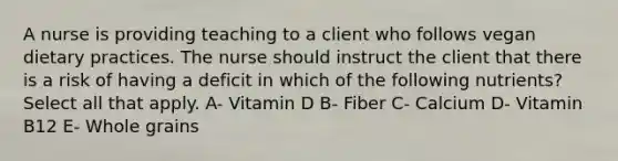 A nurse is providing teaching to a client who follows vegan dietary practices. The nurse should instruct the client that there is a risk of having a deficit in which of the following nutrients? Select all that apply. A- Vitamin D B- Fiber C- Calcium D- Vitamin B12 E- Whole grains