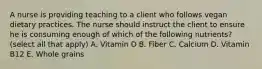 A nurse is providing teaching to a client who follows vegan dietary practices. The nurse should instruct the client to ensure he is consuming enough of which of the following nutrients? (select all that apply) A. Vitamin D B. Fiber C. Calcium D. Vitamin B12 E. Whole grains